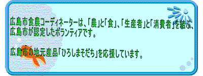 広島市食農コーディネーターは、「農」と「食」、「生産者」と「消費者」を結ぶ、 広島市が認定したボランティアです。  広島市の地元産品「ひろしまそだち」を応援しています。